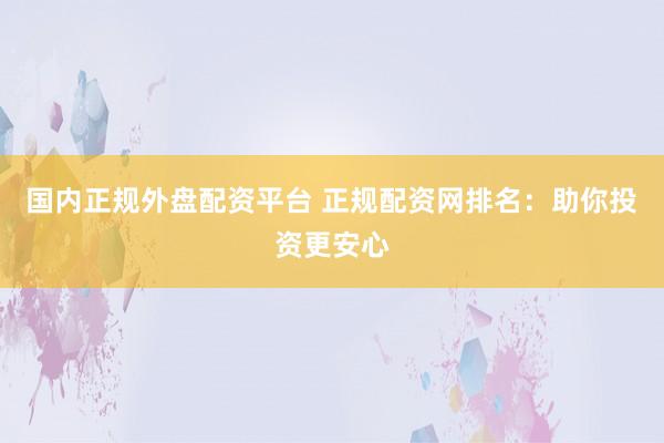 国内正规外盘配资平台 正规配资网排名：助你投资更安心