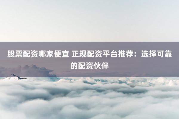 股票配资哪家便宜 正规配资平台推荐：选择可靠的配资伙伴