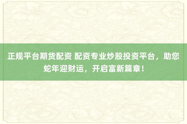 正规平台期货配资 配资专业炒股投资平台，助您蛇年迎财运，开启富新篇章！