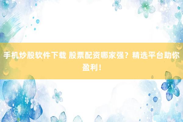 手机炒股软件下载 股票配资哪家强？精选平台助你盈利！