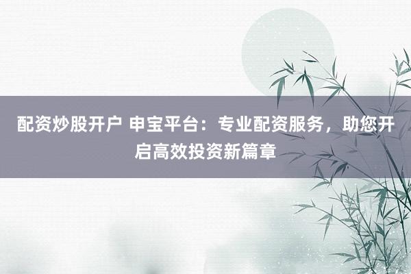 配资炒股开户 申宝平台：专业配资服务，助您开启高效投资新篇章