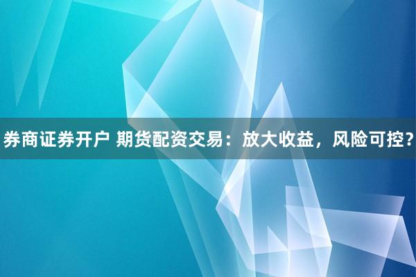 券商证券开户 期货配资交易：放大收益，风险可控？