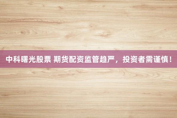 中科曙光股票 期货配资监管趋严，投资者需谨慎！