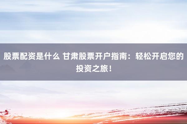 股票配资是什么 甘肃股票开户指南：轻松开启您的投资之旅！