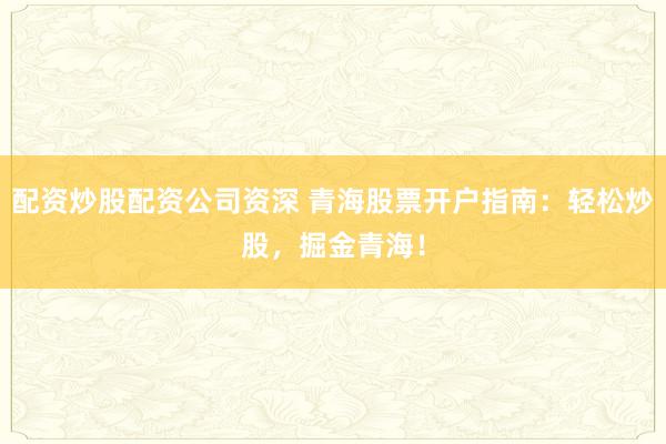 配资炒股配资公司资深 青海股票开户指南：轻松炒股，掘金青海！
