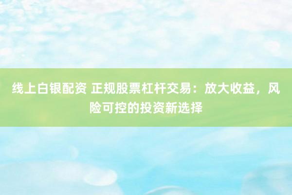 线上白银配资 正规股票杠杆交易：放大收益，风险可控的投资新选择
