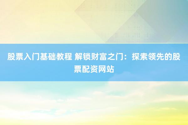 股票入门基础教程 解锁财富之门：探索领先的股票配资网站
