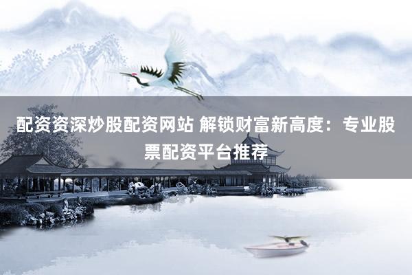 配资资深炒股配资网站 解锁财富新高度：专业股票配资平台推荐