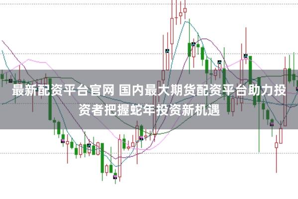 最新配资平台官网 国内最大期货配资平台助力投资者把握蛇年投资新机遇