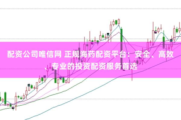 配资公司唯信网 正规海药配资平台：安全、高效、专业的投资配资服务首选