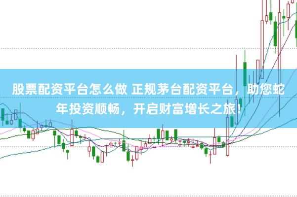 股票配资平台怎么做 正规茅台配资平台，助您蛇年投资顺畅，开启财富增长之旅！