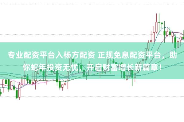 专业配资平台入杨方配资 正规免息配资平台，助你蛇年投资无忧，开启财富增长新篇章！