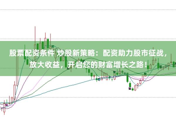 股票配资条件 炒股新策略：配资助力股市征战，放大收益，开启您的财富增长之路！