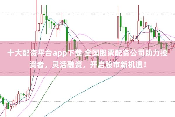 十大配资平台app下载 全国股票配资公司助力投资者，灵活融资，开启股市新机遇！