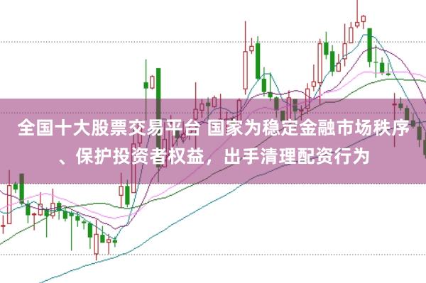 全国十大股票交易平台 国家为稳定金融市场秩序、保护投资者权益，出手清理配资行为