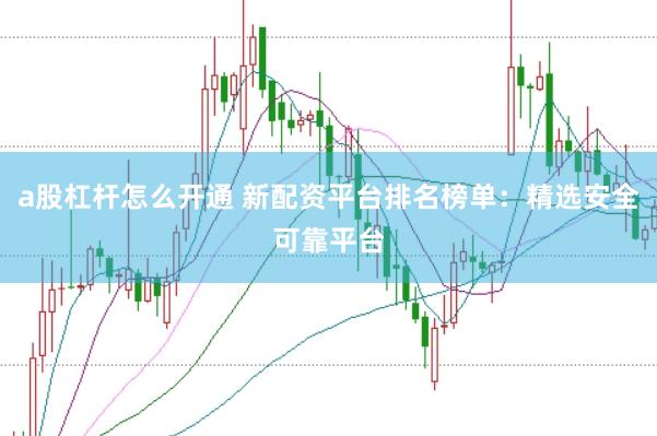 a股杠杆怎么开通 新配资平台排名榜单：精选安全可靠平台