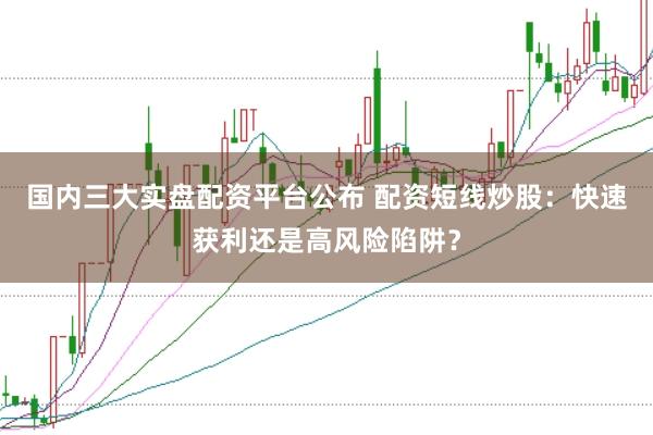 国内三大实盘配资平台公布 配资短线炒股：快速获利还是高风险陷阱？