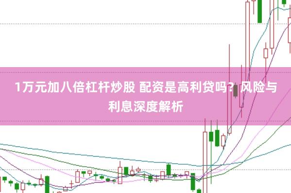 1万元加八倍杠杆炒股 配资是高利贷吗？风险与利息深度解析