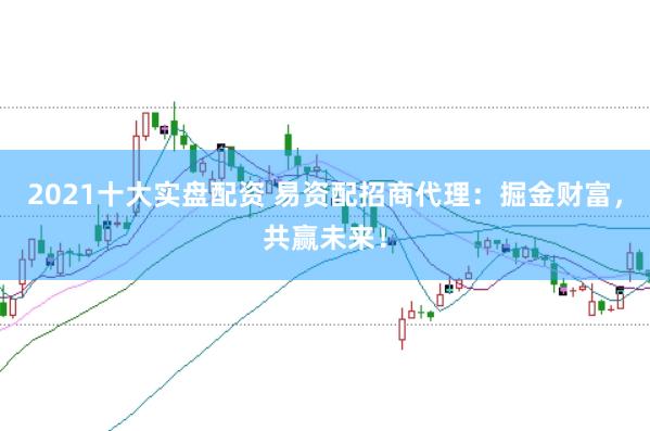 2021十大实盘配资 易资配招商代理：掘金财富，共赢未来！