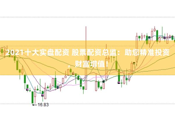 2021十大实盘配资 股票配资总监：助您精准投资，财富增值！