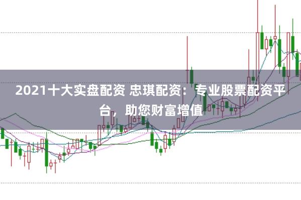 2021十大实盘配资 忠琪配资：专业股票配资平台，助您财富增值