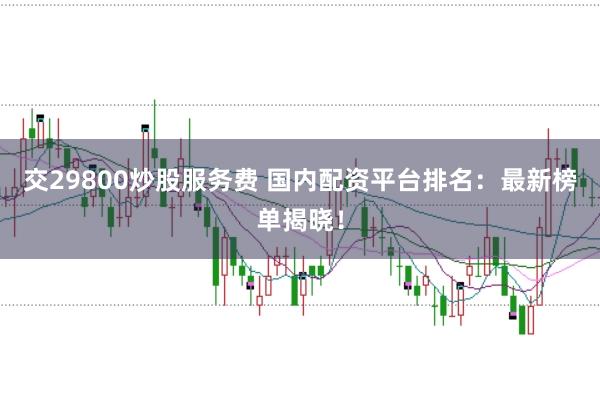 交29800炒股服务费 国内配资平台排名：最新榜单揭晓！