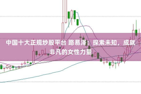 中国十大正规炒股平台 路易泽：探索未知，成就非凡的女性力量