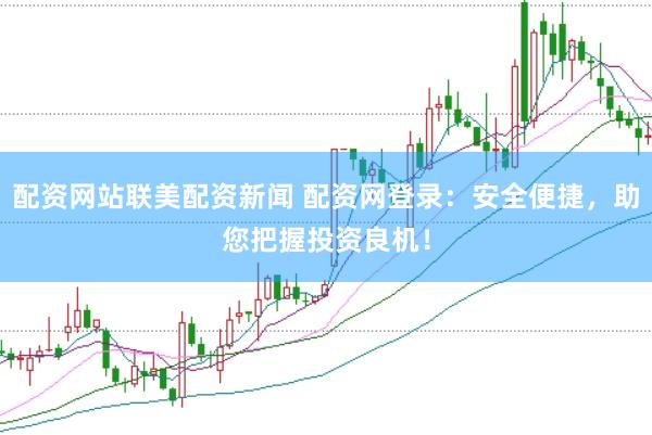 配资网站联美配资新闻 配资网登录：安全便捷，助您把握投资良机！