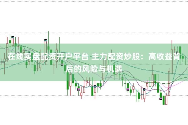 在线实盘配资开户平台 主力配资炒股：高收益背后的风险与机遇