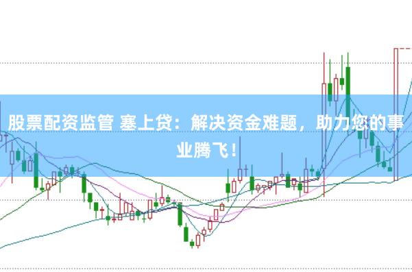 股票配资监管 塞上贷：解决资金难题，助力您的事业腾飞！