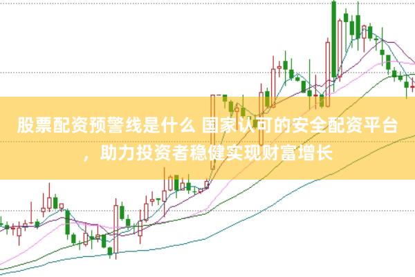 股票配资预警线是什么 国家认可的安全配资平台，助力投资者稳健实现财富增长