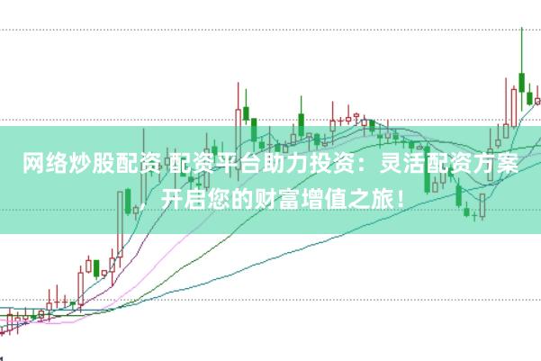 网络炒股配资 配资平台助力投资：灵活配资方案，开启您的财富增值之旅！