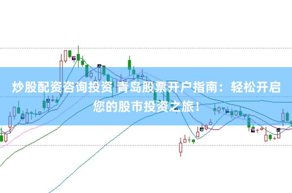 炒股配资咨询投资 青岛股票开户指南：轻松开启您的股市投资之旅！