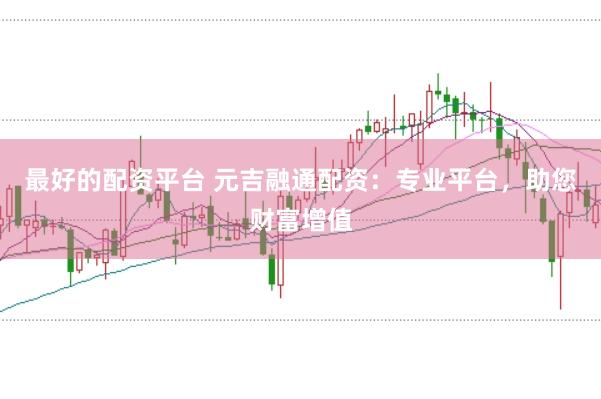 最好的配资平台 元吉融通配资：专业平台，助您财富增值