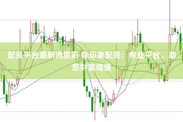 配资平台最新消息最 陈印象配资：专业平台，助您财富增值