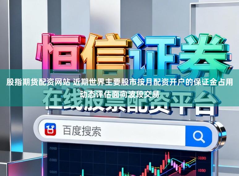 股指期货配资网站 近期世界主要股市按月配资开户的保证金占用动态评估面向波段交易