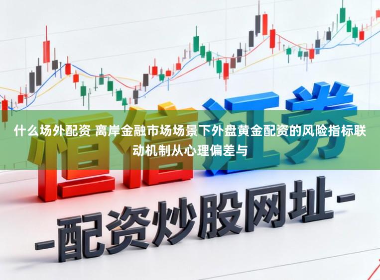 什么场外配资 离岸金融市场场景下外盘黄金配资的风险指标联动机制从心理偏差与