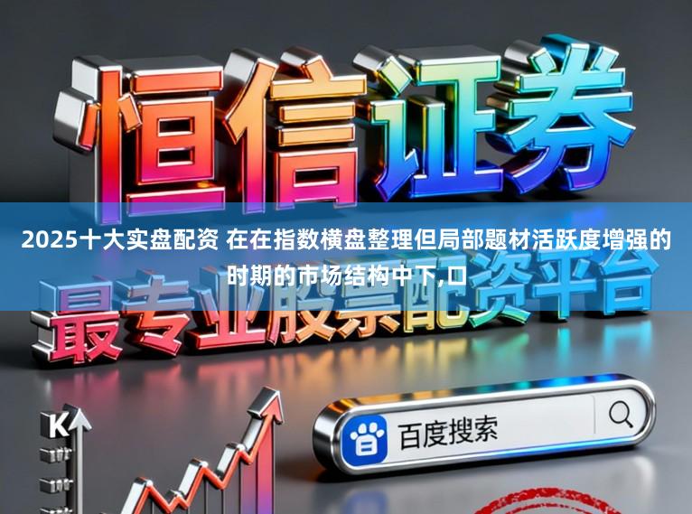 2025十大实盘配资 在在指数横盘整理但局部题材活跃度增强的时期的市场结构中下，口