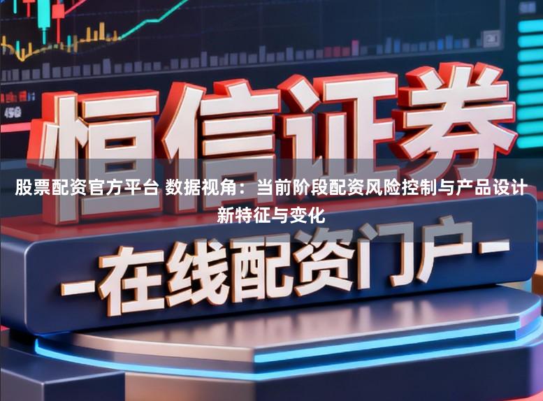 股票配资官方平台 数据视角：当前阶段配资风险控制与产品设计新特征与变化