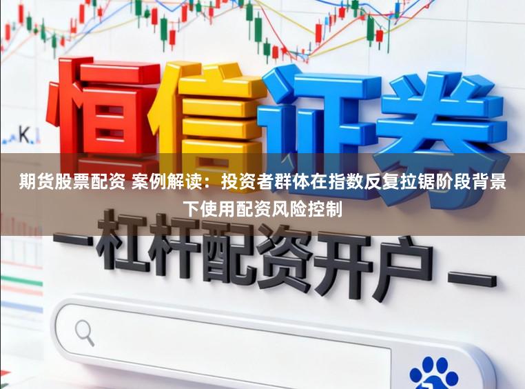 期货股票配资 案例解读：投资者群体在指数反复拉锯阶段背景下使用配资风险控制