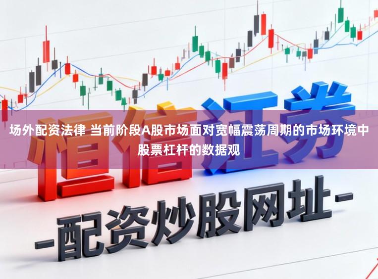 场外配资法律 当前阶段A股市场面对宽幅震荡周期的市场环境中股票杠杆的数据观