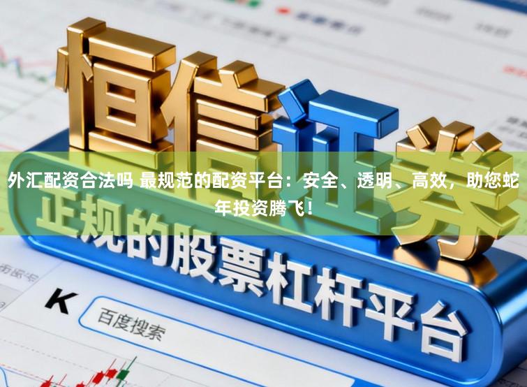 外汇配资合法吗 最规范的配资平台：安全、透明、高效，助您蛇年投资腾飞！