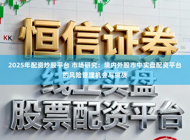 2025年配资炒股平台 市场研究：境内外股市中实盘配资平台的风险管理机会与挑战