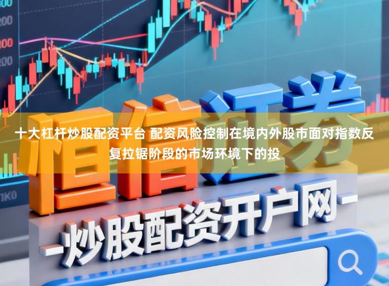 十大杠杆炒股配资平台 配资风险控制在境内外股市面对指数反复拉锯阶段的市场环境下的投